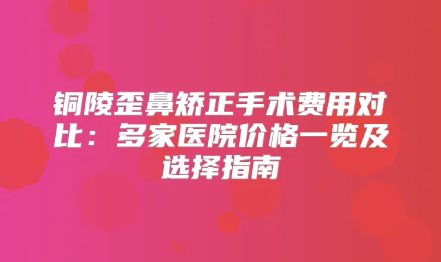 铜陵歪鼻矫正手术费用对比:多家医院价格一览及选择指南
