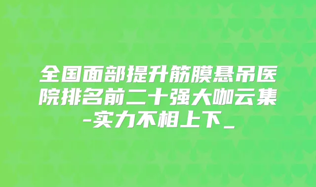 全国面部提升筋膜悬吊医院排名前二十强大咖云集-实力不相上下_