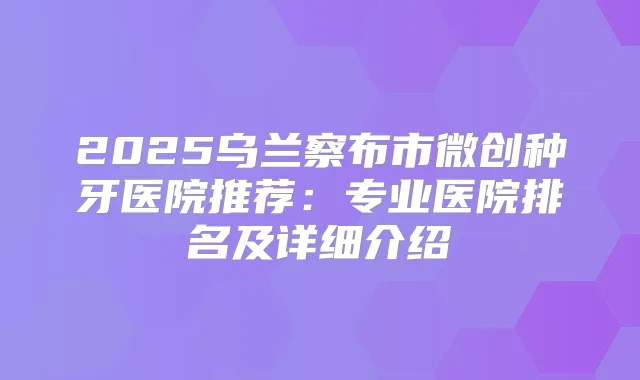2025乌兰察布市微创种牙医院推荐：专业医院排名及详细介绍