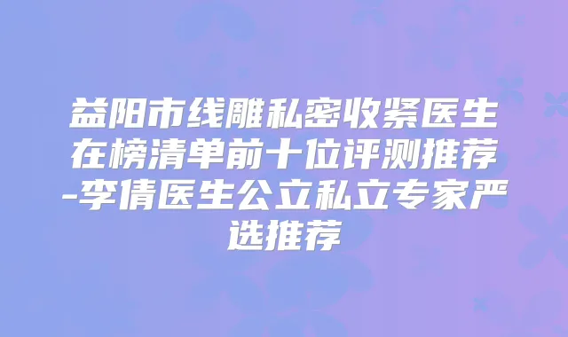 益阳市线雕私密收紧医生在榜清单前十位评测推荐-李倩医生公立私立专家严选推荐