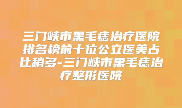 三门峡市黑毛痣医院排名榜前十位公立医美占比稍多-三门峡市黑毛痣整形医院