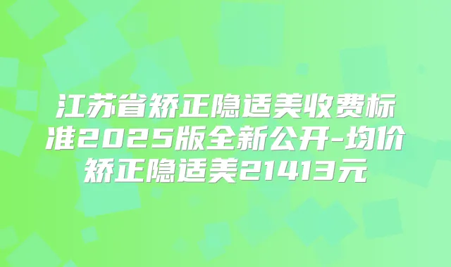 江苏省矫正隐适美收费标准2025版全新公开-均价矫正隐适美21413元