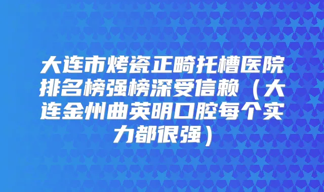 大连市烤瓷正畸托槽医院排名榜强榜深受信赖（大连金州曲英明口腔每个实力都很强）