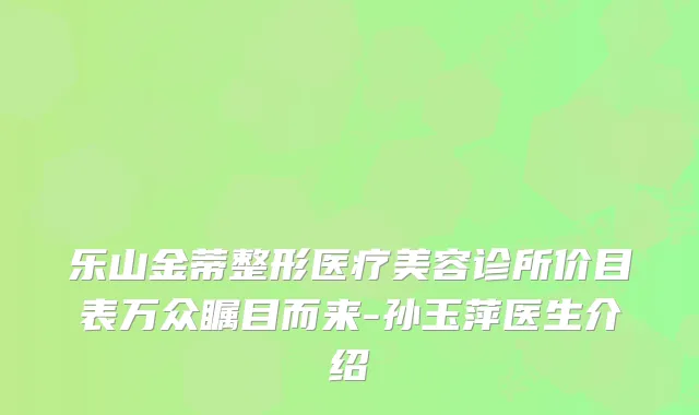 乐山金蒂整形医疗美容诊所价目表万众瞩目而来-孙玉萍医生介绍