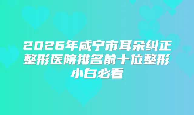 2026年咸宁市耳朵纠正整形医院排名前十位整形小白必看