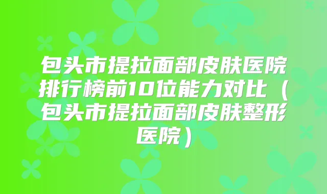 包头市提拉面部皮肤医院排行榜前10位能力对比(包头市提拉面部皮肤整形医院)