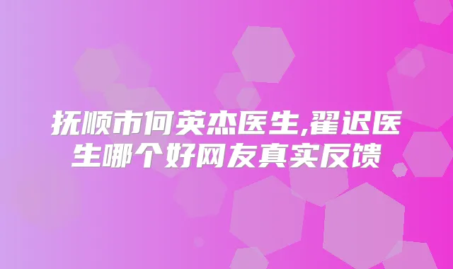 抚顺市何英杰医生,翟迟医生哪个好网友真实反馈
