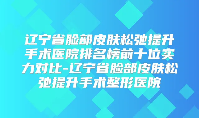 辽宁省脸部皮肤松弛提升手术医院排名榜前十位实力对比-辽宁省脸部皮肤松弛提升手术整形医院