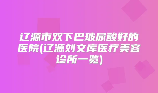 辽源市双下巴玻尿酸好的医院(辽源刘文库医疗美容诊所一览)