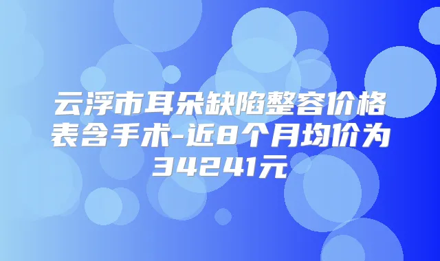 云浮市耳朵缺陷整容价格表含手术-近8个月均价为34241元