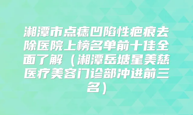 湘潭市点痣凹陷性疤痕去除医院上榜名单前十佳全面了解（湘潭岳塘星美慈医疗美容门诊部冲进前三名）