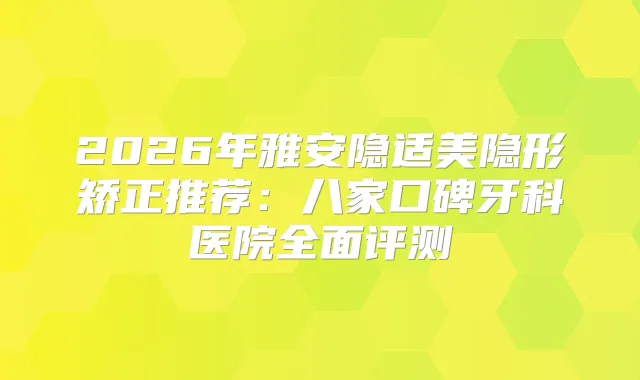 2026年雅安隐适美隐形矫正推荐：八家口碑牙科医院全面评测