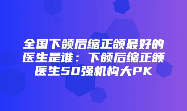 全国下颌后缩正颌好的医生是谁:下颌后缩正颌医生50强机构大PK
