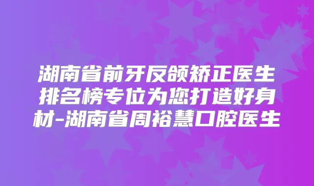 湖南省前牙反颌矫正医生排名榜专位为您打造好身材-湖南省周裕慧口腔医生