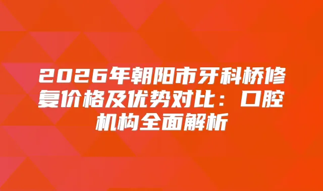 2026年朝阳市牙科桥修复价格及优势对比：口腔机构全面解析