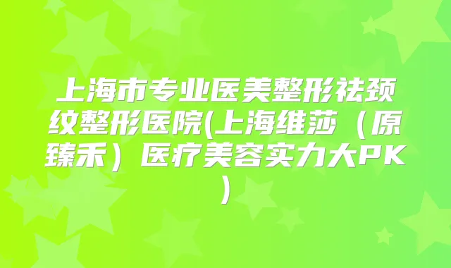 上海市专业医美整形祛颈纹整形医院(上海维莎（原臻禾）医疗美容实力大PK)