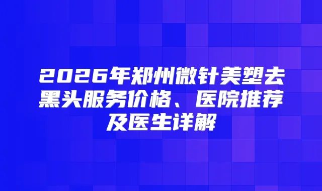 2026年郑州微针美塑去黑头服务价格、医院推荐及医生详解