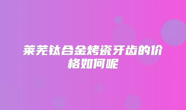 莱芜钛合金烤瓷牙齿的价格如何呢