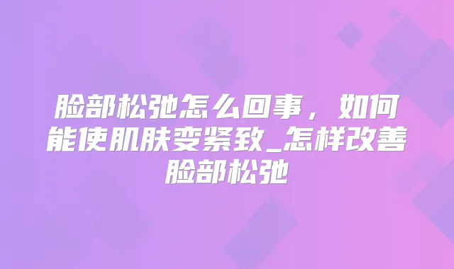 脸部松弛怎么回事，如何能使肌肤变紧致_怎样脸部松弛