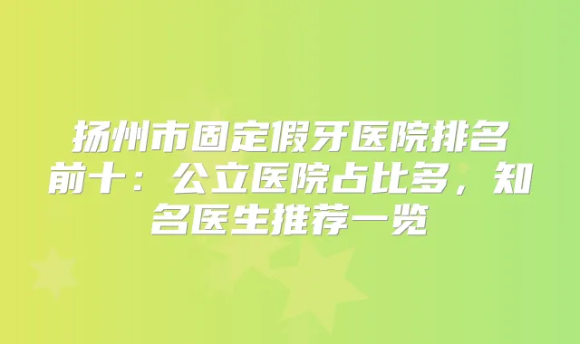 扬州市固定假牙医院排名前十:公立医院占比多,知名医生推荐一览