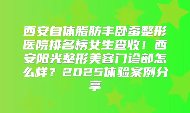 西安自体脂肪丰卧蚕整形医院排名榜女生查收！西安阳光整形美容门诊部怎么样？2025体验案例分享