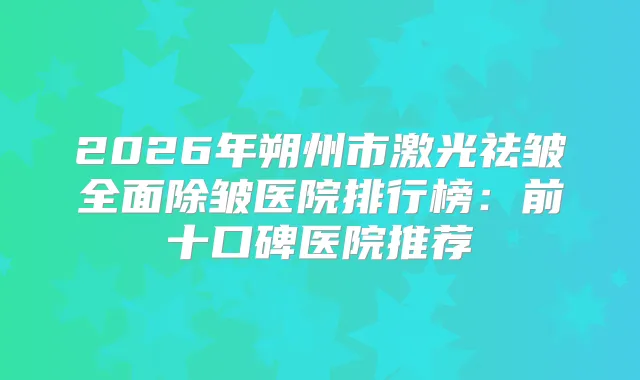 2026年朔州市激光祛皱全面除皱医院排行榜:前十口碑医院推荐