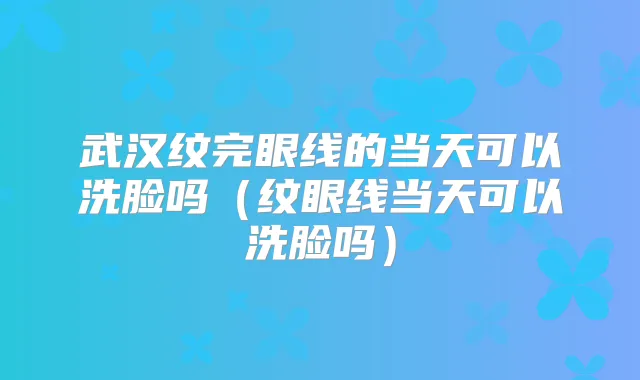 武汉纹完眼线的当天可以洗脸吗(纹眼线当天可以洗脸吗)