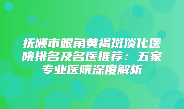 抚顺市眼角黄褐斑淡化医院排名及名医推荐：五家专业医院深度解析