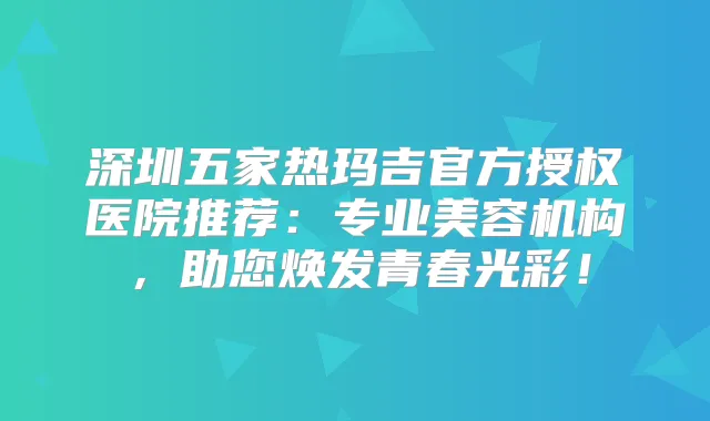 深圳五家热玛吉官方授权医院推荐:专业美容机构,助您焕发青春光彩!
