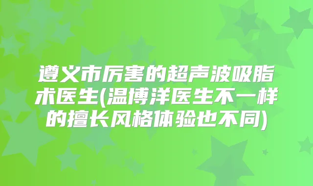 遵义市厉害的超声波吸脂术医生(温博洋医生不一样的擅长风格体验也不同)