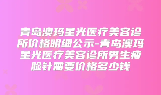 青岛澳玛星光医疗美容诊所价格明细公示-青岛澳玛星光医疗美容诊所男生瘦脸针需要价格多少钱