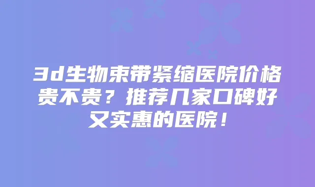 3d生物束带紧缩医院价格贵不贵？推荐几家口碑好又实惠的医院！