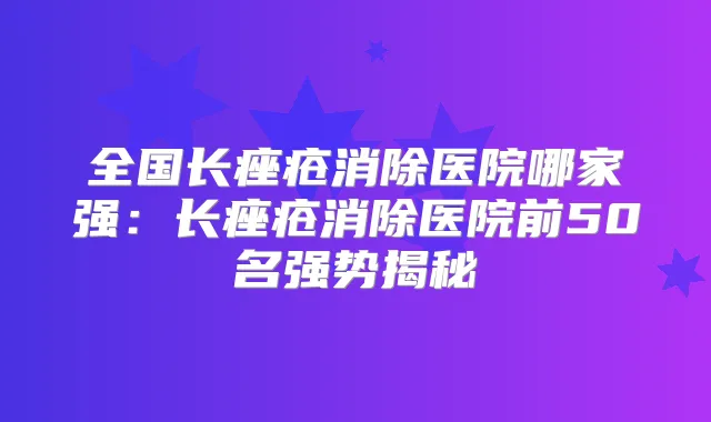 全国长痤疮消除医院哪家强:长痤疮消除医院前50名强势揭秘