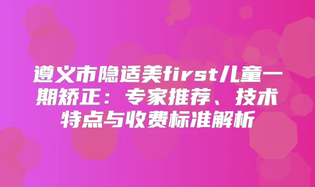 遵义市隐适美first儿童一期矫正:专家推荐、技术特点与收费标准解析