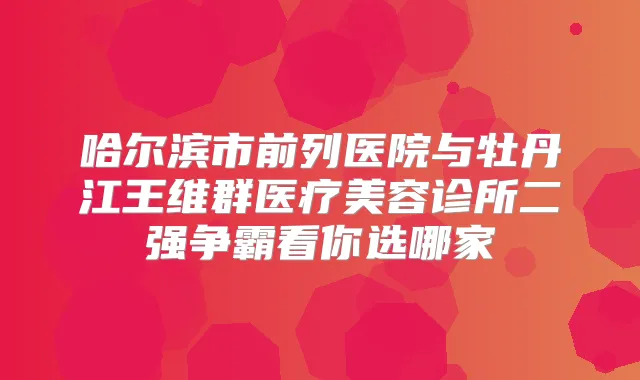 哈尔滨市前列医院与牡丹江王维群医疗美容诊所二强争霸看你选哪家