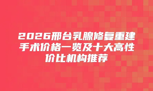 2026邢台乳腺修复重建手术价格一览及十大高性价比机构推荐
