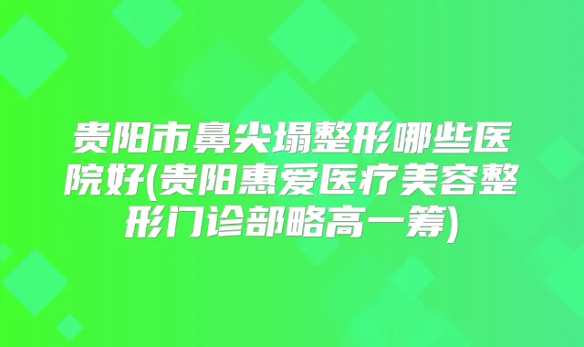 贵阳市鼻尖塌整形哪些医院好(贵阳惠爱医疗美容整形门诊部略高一筹)
