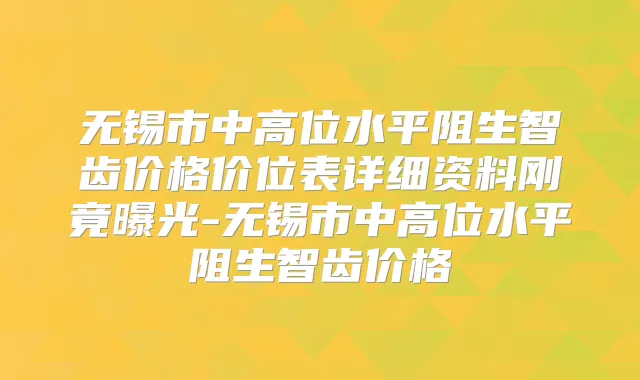 无锡市中高位水平阻生智齿价格价位表详细资料刚竟曝光-无锡市中高位水平阻生智齿价格