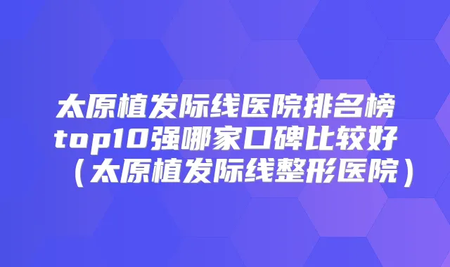 太原植发际线医院排名榜top10强哪家口碑比较好（太原植发际线整形医院）