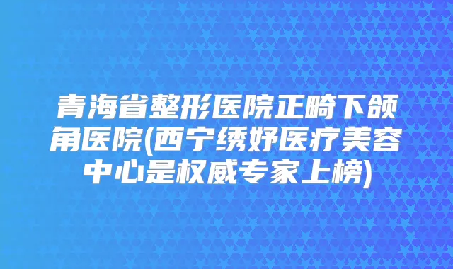 青海省整形医院正畸下颌角医院(西宁绣妤医疗美容中心是专家上榜)