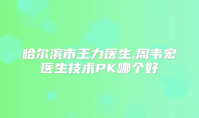 哈尔滨市王力医生,周韦宏医生技术PK哪个好