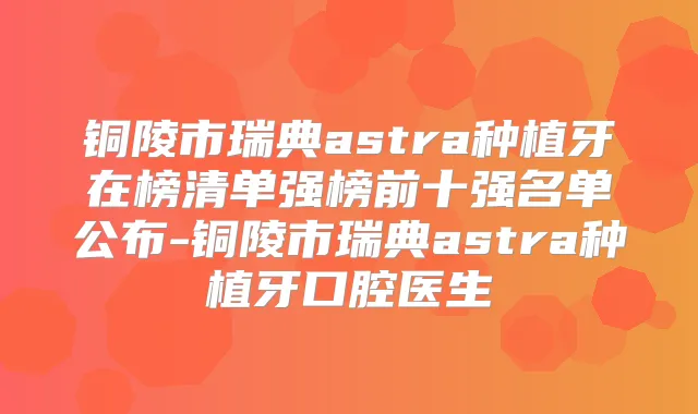 铜陵市瑞典astra种植牙在榜清单强榜前十强名单公布-铜陵市瑞典astra种植牙口腔医生