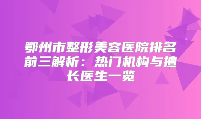 鄂州市整形美容医院排名前三解析：热门机构与擅长医生一览