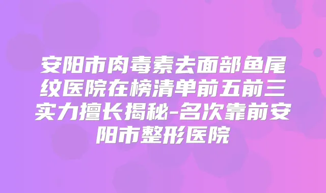 安阳市去面部鱼尾纹医院在榜清单前五前三实力擅长揭秘-名次靠前安阳市整形医院