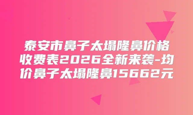 泰安市鼻子太塌隆鼻价格收费表2026全新来袭-均价鼻子太塌隆鼻15662元