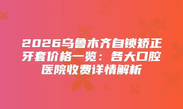 2026乌鲁木齐自锁矫正牙套价格一览：各大口腔医院收费详情解析