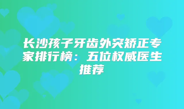 长沙孩子牙齿外突矫正专家排行榜：五位医生推荐