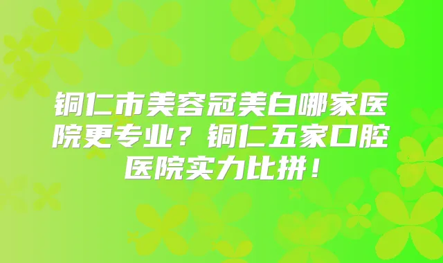 铜仁市美容冠美白哪家医院更专业？铜仁五家口腔医院实力比拼！
