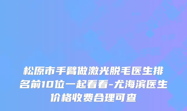 松原市手臂做激光脱毛医生排名前10位一起看看-尤海滨医生价格收费合理可查