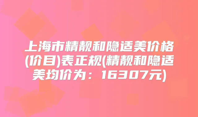 上海市精靓和隐适美价格(价目)表正规(精靓和隐适美均价为：16307元)